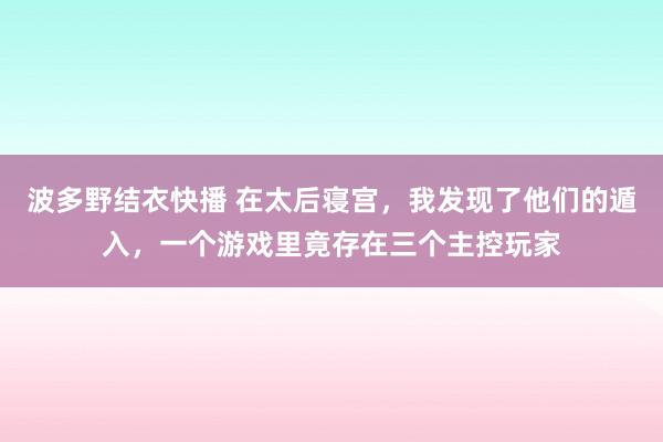 波多野结衣快播 在太后寝宫，我发现了他们的遁入，一个游戏里竟存在三个主控玩家