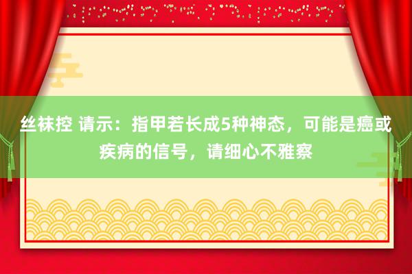 丝袜控 请示：指甲若长成5种神态，可能是癌或疾病的信号，请细心不雅察