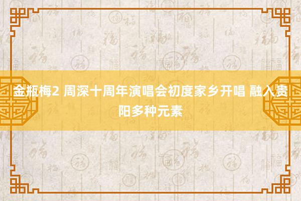 金瓶梅2 周深十周年演唱会初度家乡开唱 融入贵阳多种元素