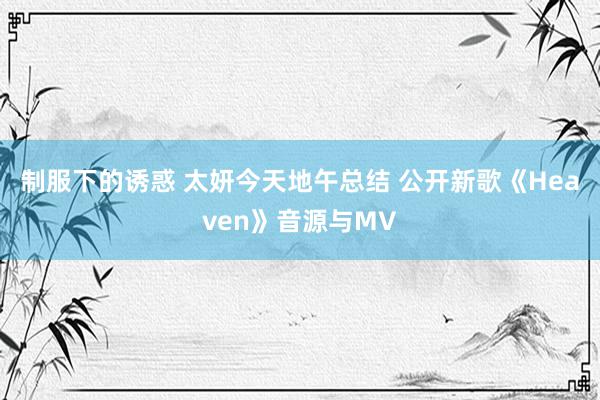 制服下的诱惑 太妍今天地午总结 公开新歌《Heaven》音源与MV