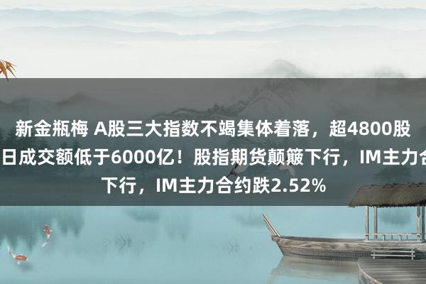 新金瓶梅 A股三大指数不竭集体着落，超4800股着落，引诱4日成交额低于6000亿！股指期货颠簸下行，IM主力合约跌2.52%