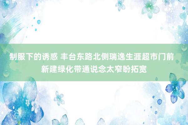 制服下的诱惑 丰台东路北侧瑞逸生涯超市门前  新建绿化带通说念太窄盼拓宽