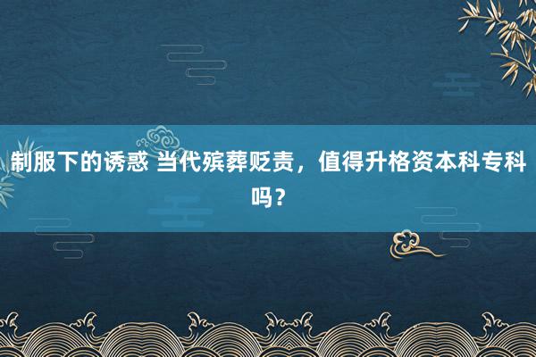 制服下的诱惑 当代殡葬贬责，值得升格资本科专科吗？