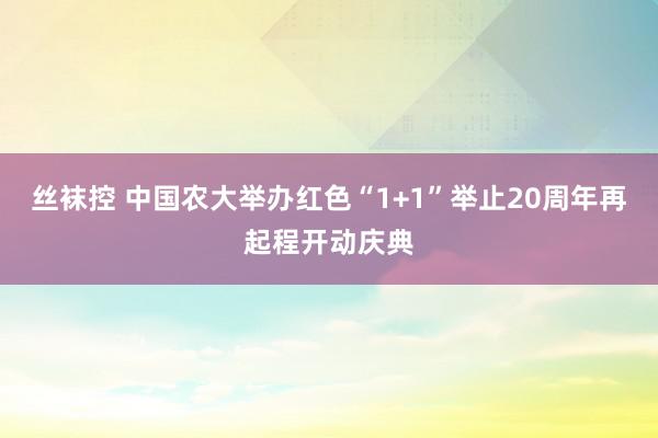 丝袜控 中国农大举办红色“1+1”举止20周年再起程开动庆典