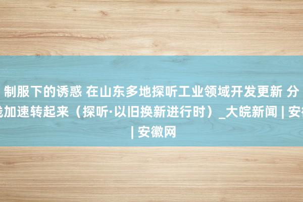 制服下的诱惑 在山东多地探听工业领域开发更新 分娩线加速转起来（探听·以旧换新进行时）_大皖新闻 | 安徽网