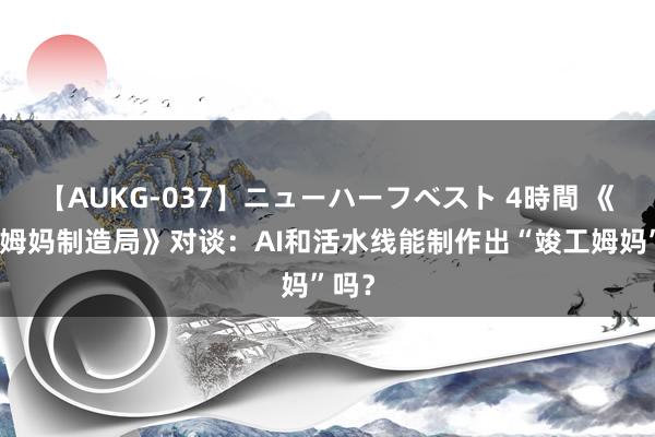 【AUKG-037】ニューハーフベスト 4時間 《竣工姆妈制造局》对谈：AI和活水线能制作出“竣工姆妈”吗？