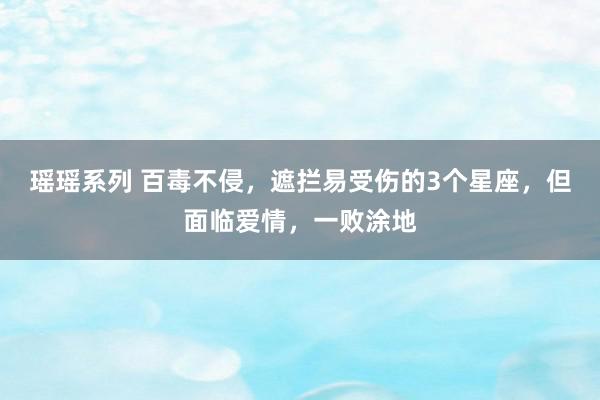 瑶瑶系列 百毒不侵，遮拦易受伤的3个星座，但面临爱情，一败涂地