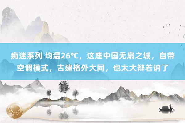 痴迷系列 均温26℃，这座中国无扇之城，自带空调模式，古建格外大同，也太大辩若讷了