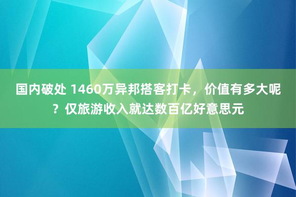 国内破处 1460万异邦搭客打卡，价值有多大呢？仅旅游收入就达数百亿好意思元