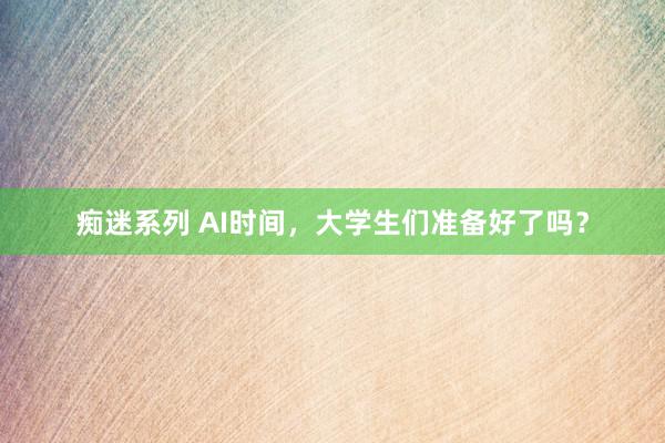 痴迷系列 AI时间，大学生们准备好了吗？