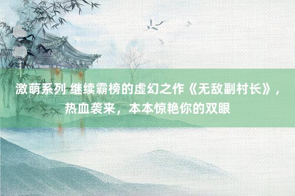 激萌系列 继续霸榜的虚幻之作《无敌副村长》，热血袭来，本本惊艳你的双眼