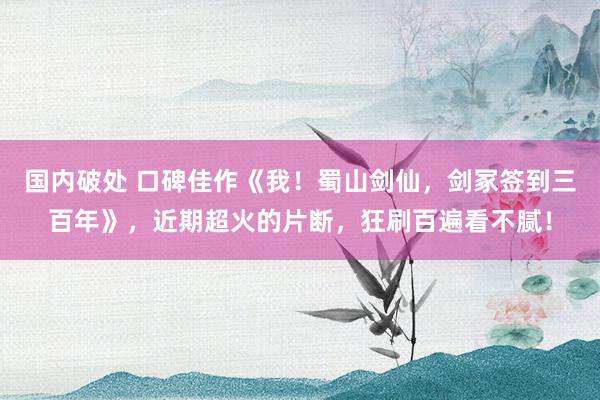 国内破处 口碑佳作《我！蜀山剑仙，剑冢签到三百年》，近期超火的片断，狂刷百遍看不腻！