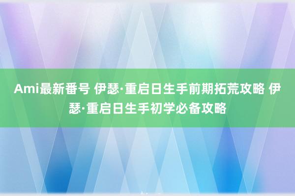 Ami最新番号 伊瑟·重启日生手前期拓荒攻略 伊瑟·重启日生手初学必备攻略