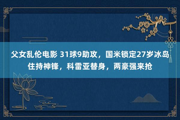 父女乱伦电影 31球9助攻，国米锁定27岁冰岛住持神锋，科雷亚替身，两豪强来抢