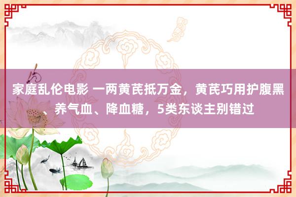 家庭乱伦电影 一两黄芪抵万金，黄芪巧用护腹黑、养气血、降血糖，5类东谈主别错过