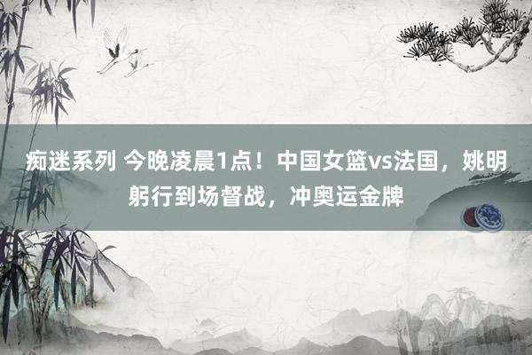 痴迷系列 今晚凌晨1点！中国女篮vs法国，姚明躬行到场督战，冲奥运金牌