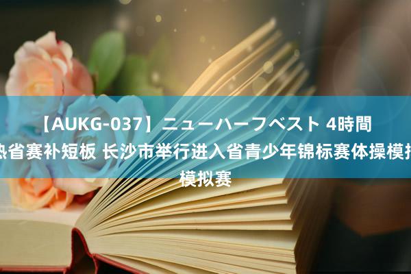 【AUKG-037】ニューハーフベスト 4時間 预热省赛补短板 长沙市举行进入省青少年锦标赛体操模拟赛