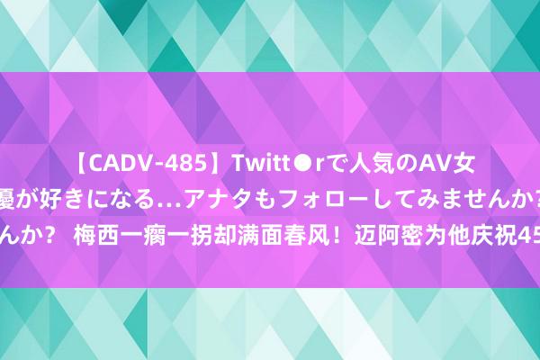 【CADV-485】Twitt●rで人気のAV女優 SNSでますますAV女優が好きになる…アナタもフォローしてみませんか？ 梅西一瘸一拐却满面春风！迈阿密为他庆祝45冠！大巴黎心眼太小了