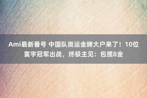 Ami最新番号 中国队奥运金牌大户来了！10位寰宇冠军出战，终极主见：包揽8金