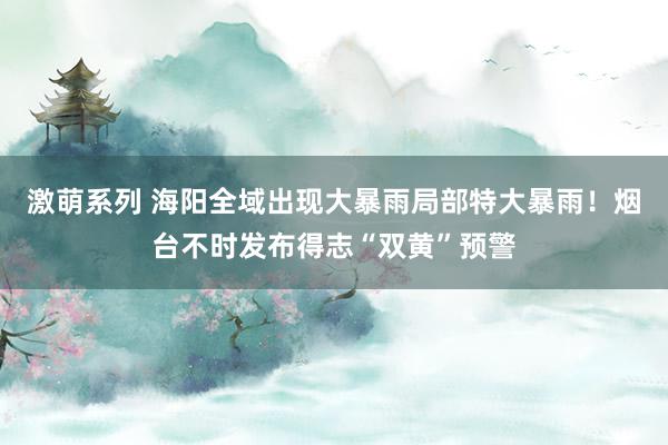 激萌系列 海阳全域出现大暴雨局部特大暴雨！烟台不时发布得志“双黄”预警