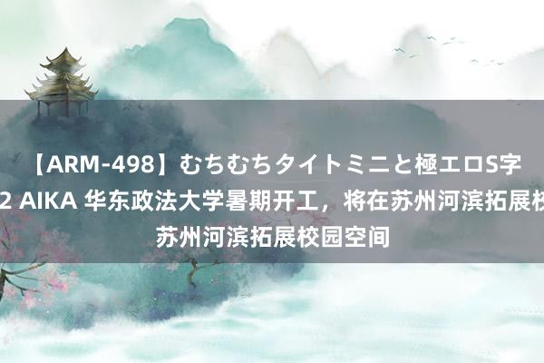 【ARM-498】むちむちタイトミニと極エロS字ライン 2 AIKA 华东政法大学暑期开工，将在苏州河滨拓展校园空间