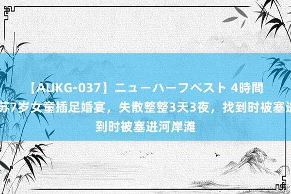 【AUKG-037】ニューハーフベスト 4時間 14年江苏7岁女童插足婚宴，失散整整3天3夜，找到时被塞进河岸滩