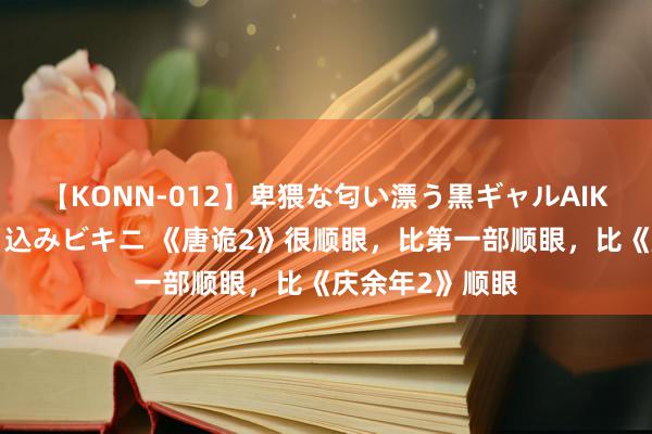 【KONN-012】卑猥な匂い漂う黒ギャルAIKAの中出しグイ込みビキニ 《唐诡2》很顺眼，比第一部顺眼，比《庆余年2》顺眼