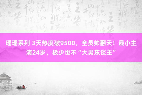 瑶瑶系列 3天热度破9500，全员帅翻天！最小主演24岁，极少也不“大男东谈主”