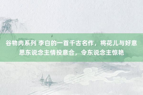 谷物肉系列 李白的一首千古名作，将花儿与好意思东说念主情投意合，令东说念主惊艳