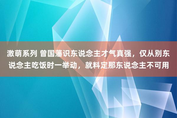 激萌系列 曾国藩识东说念主才气真强，仅从别东说念主吃饭时一举动，就料定那东说念主不可用