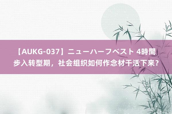 【AUKG-037】ニューハーフベスト 4時間 步入转型期，社会组织如何作念材干活下来？