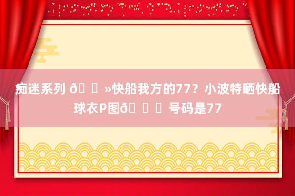 痴迷系列 👻快船我方的77？小波特晒快船球衣P图😉号码是77