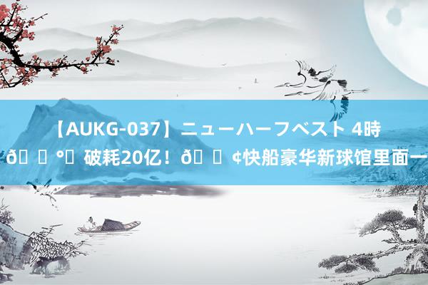 【AUKG-037】ニューハーフベスト 4時間 💰️破耗20亿！🚢快船豪华新球馆里面一览