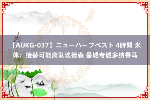 【AUKG-037】ニューハーフベスト 4時間 米体：接替可能离队埃德森 曼城专诚多纳鲁马