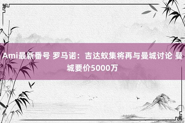 Ami最新番号 罗马诺：吉达蚁集将再与曼城讨论 曼城要价5000万