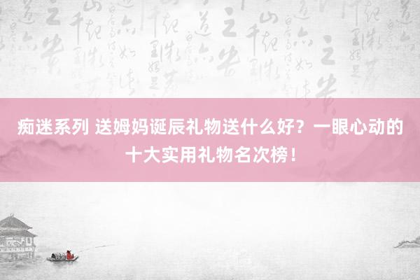 痴迷系列 送姆妈诞辰礼物送什么好？一眼心动的十大实用礼物名次榜！