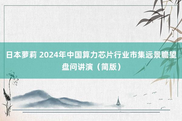 日本萝莉 2024年中国算力芯片行业市集远景瞻望盘问讲演（简版）