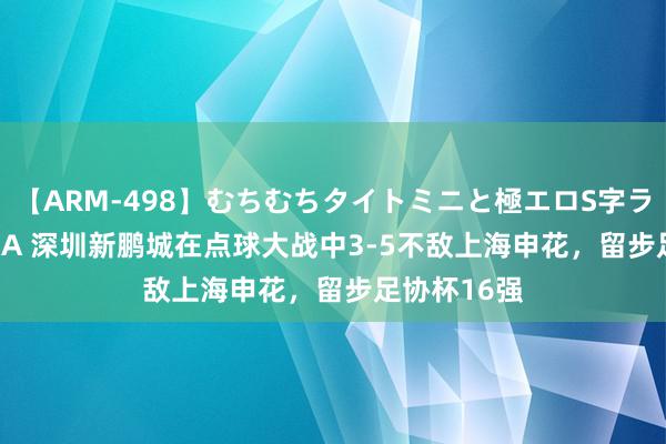 【ARM-498】むちむちタイトミニと極エロS字ライン 2 AIKA 深圳新鹏城在点球大战中3-5不敌上海申花，留步足协杯16强