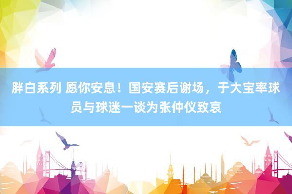 胖白系列 愿你安息！国安赛后谢场，于大宝率球员与球迷一谈为张仲仪致哀