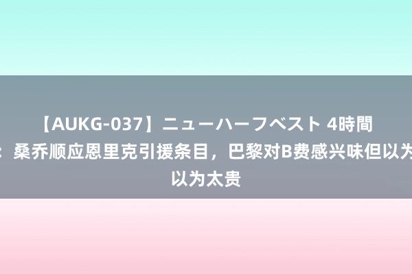 【AUKG-037】ニューハーフベスト 4時間 队报：桑乔顺应恩里克引援条目，巴黎对B费感兴味但以为太贵