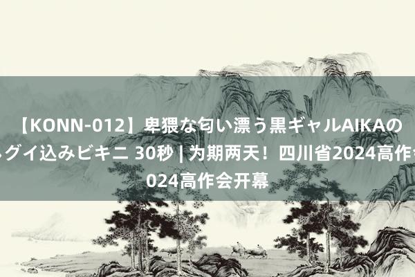 【KONN-012】卑猥な匂い漂う黒ギャルAIKAの中出しグイ込みビキニ 30秒 | 为期两天！四川省2024高作会开幕