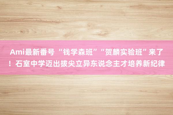 Ami最新番号 “钱学森班”“贺麟实验班”来了！石室中学迈出拔尖立异东说念主才培养新纪律