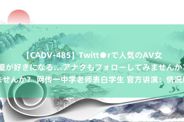 【CADV-485】Twitt●rで人気のAV女優 SNSでますますAV女優が好きになる…アナタもフォローしてみませんか？ 网传一中学老师表白学生 官方讲演：情况属实，调离责任岗亭