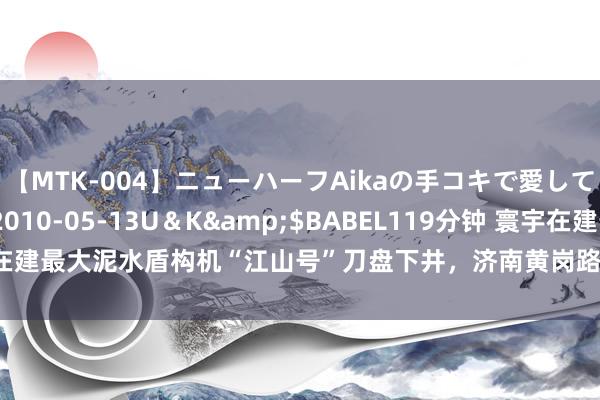 【MTK-004】ニューハーフAikaの手コキで愛して…。</a>2010-05-13U＆K&$BABEL119分钟 寰宇在建最大泥水盾构机“江山号”刀盘下井，济南黄岗路纯正盾构始发参加“倒计时”