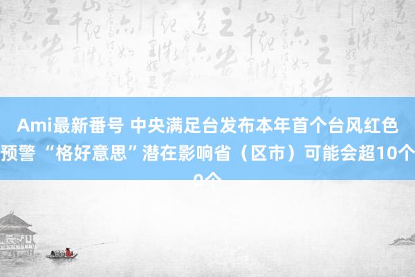 Ami最新番号 中央满足台发布本年首个台风红色预警 “格好意思”潜在影响省（区市）可能会超10个