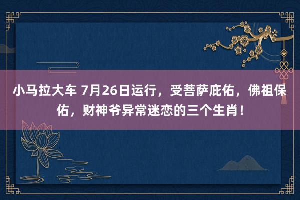 小马拉大车 7月26日运行，受菩萨庇佑，佛祖保佑，财神爷异常迷恋的三个生肖！