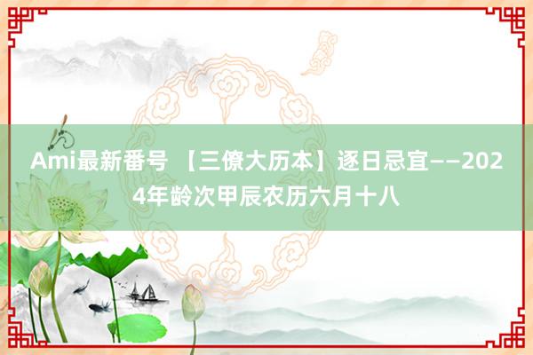 Ami最新番号 【三僚大历本】逐日忌宜——2024年龄次甲辰农历六月十八