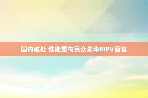 国内破处 谁能重构民众豪华MPV面容