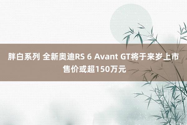 胖白系列 全新奥迪RS 6 Avant GT将于来岁上市 售价或超150万元