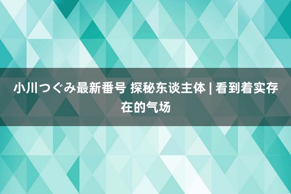 小川つぐみ最新番号 探秘东谈主体 | 看到着实存在的气场